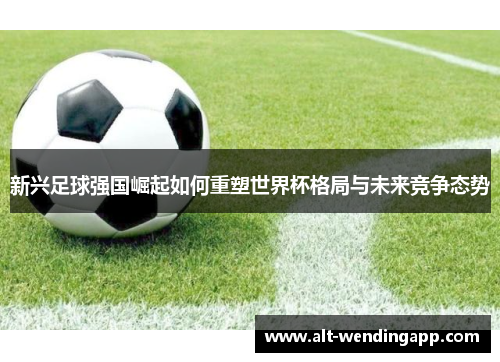 新兴足球强国崛起如何重塑世界杯格局与未来竞争态势