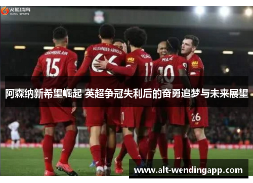 阿森纳新希望崛起 英超争冠失利后的奋勇追梦与未来展望