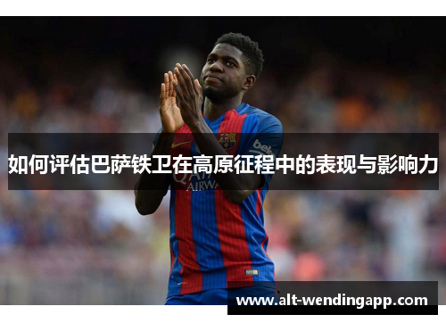 如何评估巴萨铁卫在高原征程中的表现与影响力
