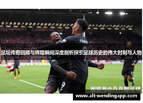 足坛传奇回顾与辉煌瞬间深度剖析探索足球历史的伟大时刻与人物