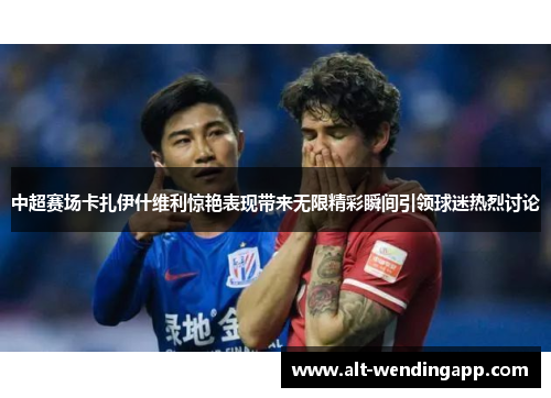 中超赛场卡扎伊什维利惊艳表现带来无限精彩瞬间引领球迷热烈讨论