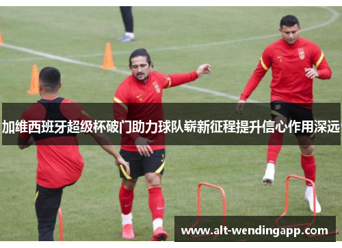 加维西班牙超级杯破门助力球队崭新征程提升信心作用深远