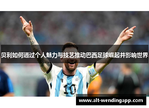 贝利如何通过个人魅力与技艺推动巴西足球崛起并影响世界