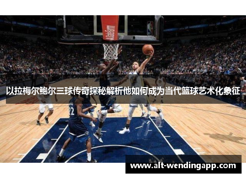 以拉梅尔鲍尔三球传奇探秘解析他如何成为当代篮球艺术化象征